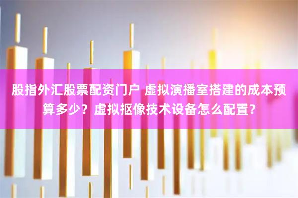 股指外汇股票配资门户 虚拟演播室搭建的成本预算多少?虚拟抠像技术设备怎么配置?