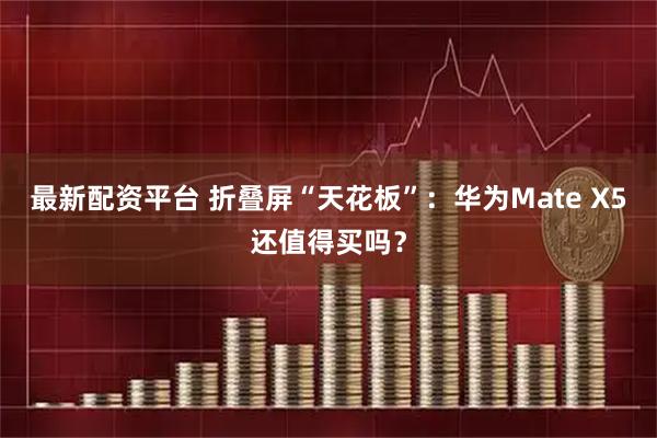 最新配资平台 折叠屏“天花板”：华为Mate X5还值得买吗？