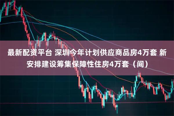 最新配资平台 深圳今年计划供应商品房4万套 新安排建设筹集保障性住房4万套(间)