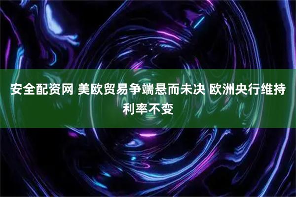 安全配资网 美欧贸易争端悬而未决 欧洲央行维持利率不变