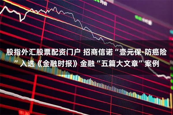股指外汇股票配资门户 招商信诺“壹元保·防癌险”入选《金融时报》金融“五篇大文章”案例