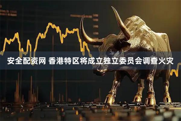 安全配资网 香港特区将成立独立委员会调查火灾