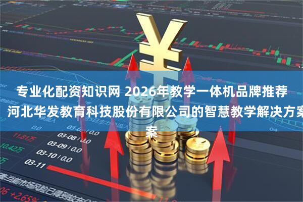 专业化配资知识网 2026年教学一体机品牌推荐：河北华发教育科技股份有限公司的智慧教学解决方案
