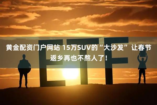 黄金配资门户网站 15万SUV的“大沙发” 让春节返乡再也不熬人了！