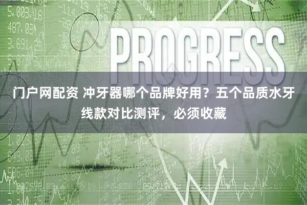 门户网配资 冲牙器哪个品牌好用？五个品质水牙线款对比测评，必须收藏