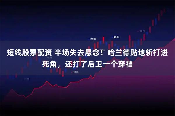 短线股票配资 半场失去悬念！哈兰德贴地斩打进死角，还打了后卫一个穿裆