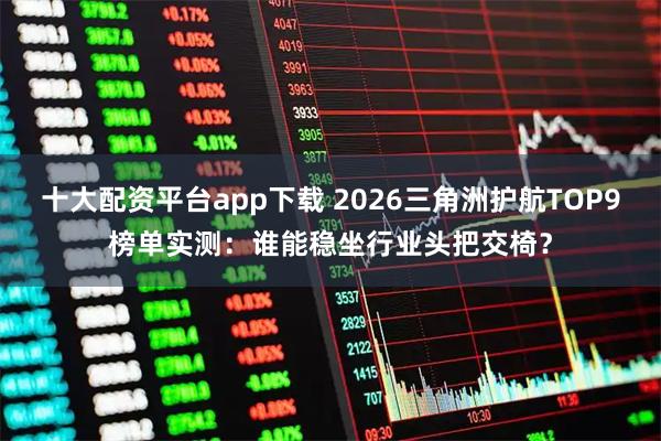 十大配资平台app下载 2026三角洲护航TOP9榜单实测：谁能稳坐行业头把交椅？