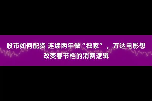 股市如何配资 连续两年做“独家” ，万达电影想改变春节档的消费逻辑