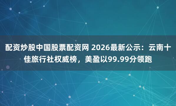 配资炒股中国股票配资网 2026最新公示：云南十佳旅行社权威榜，美盈以99.99分领跑
