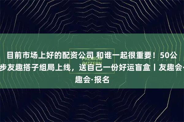 目前市场上好的配资公司 和谁一起很重要!50公里徒步友趣搭子组局上线,送自己一份好运盲盒丨友趣会·报名