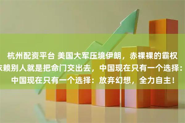 杭州配资平台 美国大军压境伊朗，赤裸裸的霸权秀让中国已经清醒！依赖别人就是把命门交出去，中国现在只有一个选择：放弃幻想，全力自主！