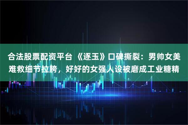 合法股票配资平台 《逐玉》口碑撕裂：男帅女美难救细节拉胯，好好的女强人设被磨成工业糖精