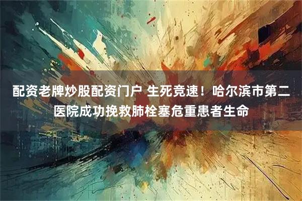 配资老牌炒股配资门户 生死竞速！哈尔滨市第二医院成功挽救肺栓塞危重患者生命
