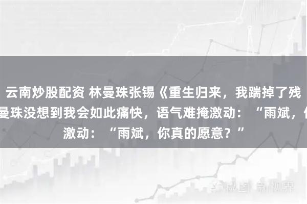 云南炒股配资 林曼珠张锡《重生归来,我踹掉了残废黄脸婆》 林曼珠没想到我会如此痛快,语气难掩激动: “雨斌,你真的愿意?”