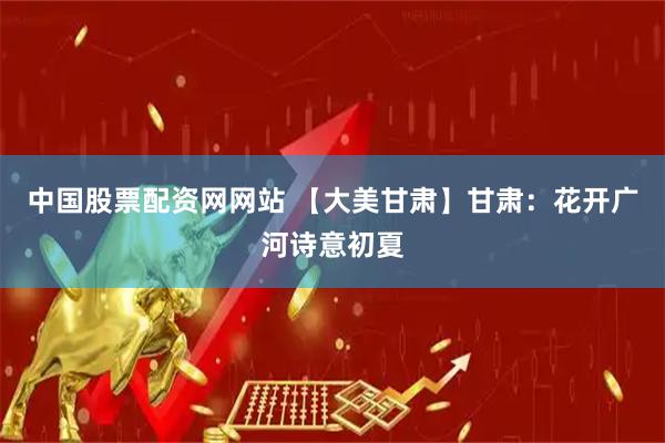中国股票配资网网站 【大美甘肃】甘肃：花开广河诗意初夏