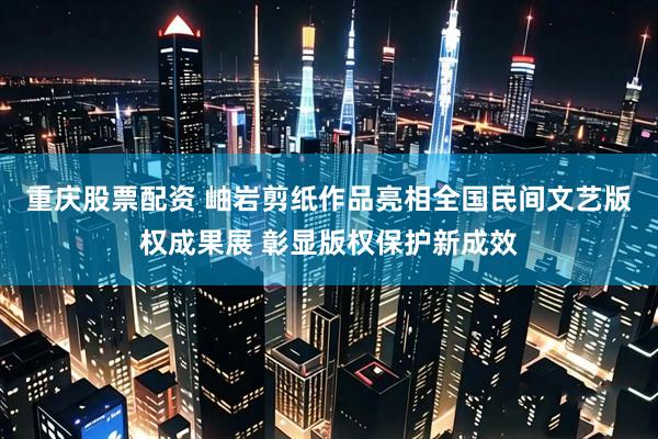 重庆股票配资 岫岩剪纸作品亮相全国民间文艺版权成果展 彰显版权保护新成效
