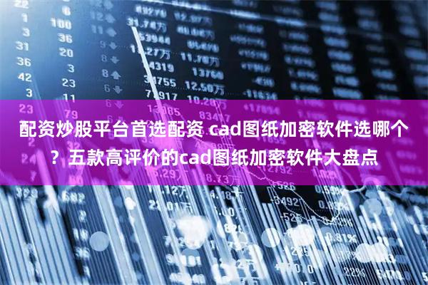 配资炒股平台首选配资 cad图纸加密软件选哪个？五款高评价的cad图纸加密软件大盘点