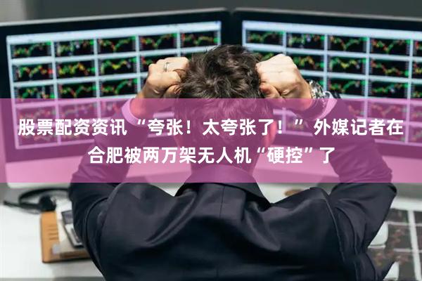 股票配资资讯 “夸张！太夸张了！” 外媒记者在合肥被两万架无人机“硬控”了