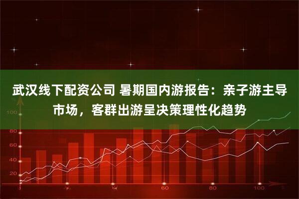 武汉线下配资公司 暑期国内游报告:亲子游主导市场,客群出游呈决策理性化趋势