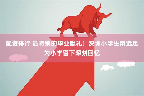 配资排行 最特别的毕业献礼！深圳小学生用远足为小学留下深刻回忆