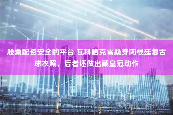 股票配资安全的平台 瓦科晒克雷桑穿阿根廷复古球衣照，后者还做出戴皇冠动作