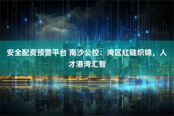 安全配资预警平台 南沙公控：湾区红链织锦，人才港湾汇智