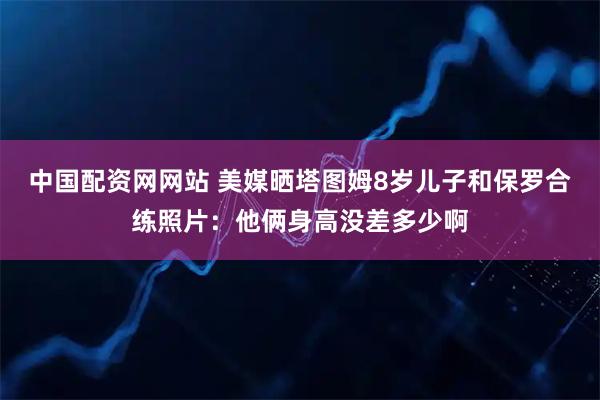 中国配资网网站 美媒晒塔图姆8岁儿子和保罗合练照片：他俩身高没差多少啊