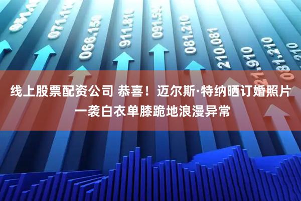 线上股票配资公司 恭喜！迈尔斯·特纳晒订婚照片 一袭白衣单膝跪地浪漫异常