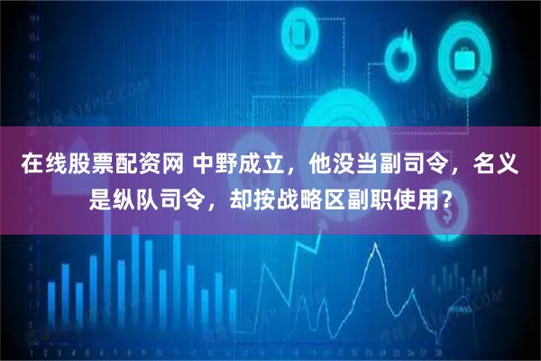 在线股票配资网 中野成立,他没当副司令,名义是纵队司令,却按战略区副职使用?