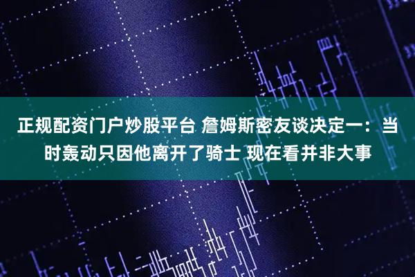 正规配资门户炒股平台 詹姆斯密友谈决定一：当时轰动只因他离开了骑士 现在看并非大事